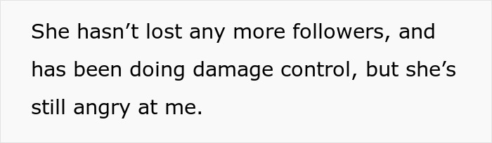 Text on white background that reads: She hasn’t lost any more followers, and has been doing damage control, but she’s still angry at me. Text on white background that reads: She hasn’t lost any more followers, and has been doing damage control, but she’s still angry at me.