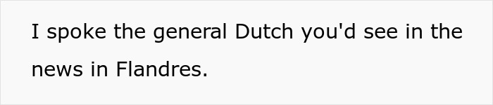 Text on a white background reading I spoke the general Dutch you'd see in the news in Flandres, related to woman embarrassing new colleague. Text on a white background reading I spoke the general Dutch you'd see in the news in Flandres, related to woman embarrassing new colleague.