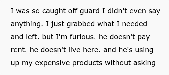 Woman horrified after seeing roommate’s boyfriend using her expensive fancy products, refuses to let him stay. Woman horrified after seeing roommate’s boyfriend using her expensive fancy products, refuses to let him stay.