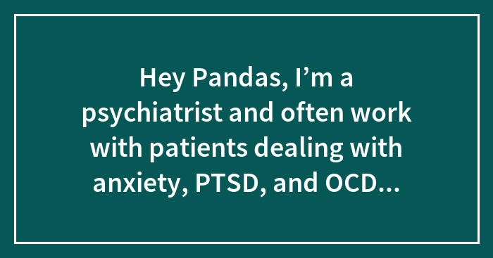 Hey Pandas, I’m a psychiatrist and often work with patients dealing with anxiety, PTSD, and OCD. In your experience, what methods have been most effective?