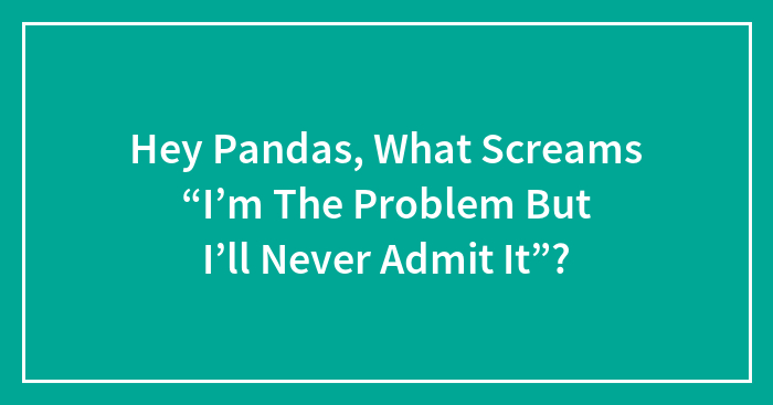 Hey Pandas, What Screams “I’m The Problem But I’ll Never Admit It”?