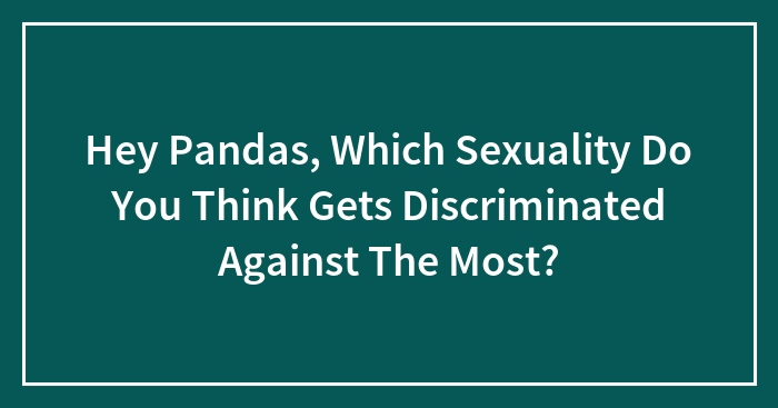 Hey Pandas, Which Sexuality Do You Think Gets Discriminated Against The Most?