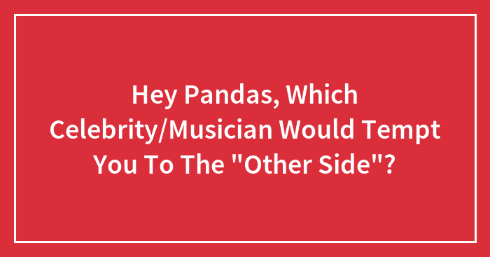 Hey Pandas, Which Celebrity/Musician Would Tempt You To The “Other Side”?