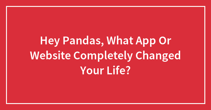 Hey Pandas, What App Or Website Completely Changed Your Life? (Closed)