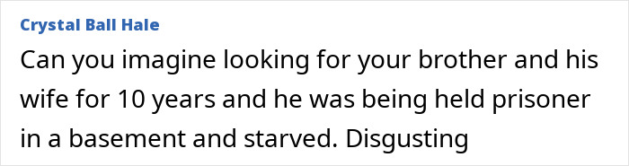 Comment expressing shock over brother being held prisoner and starved in basement for 10 years after being missing. Comment expressing shock over brother being held prisoner and starved in basement for 10 years after being missing.