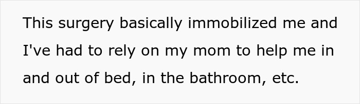 Text on a white background reads: This surgery basically immobilized me and I've had to rely on my mom to help me in and out of bed, in the bathroom, etc. Text on a white background reads: This surgery basically immobilized me and I've had to rely on my mom to help me in and out of bed, in the bathroom, etc.