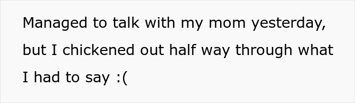 Text on a white background reading: Managed to talk with my mom yesterday, but I chickened out half way through what I had to say :( referencing mom affair college money dad. Text on a white background reading: Managed to talk with my mom yesterday, but I chickened out half way through what I had to say :( referencing mom affair college money dad.