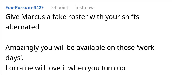 Comment suggesting creating a fake work roster to handle future MIL scheduling family events on the lady’s workdays and skipping attendance. Comment suggesting creating a fake work roster to handle future MIL scheduling family events on the lady’s workdays and skipping attendance.