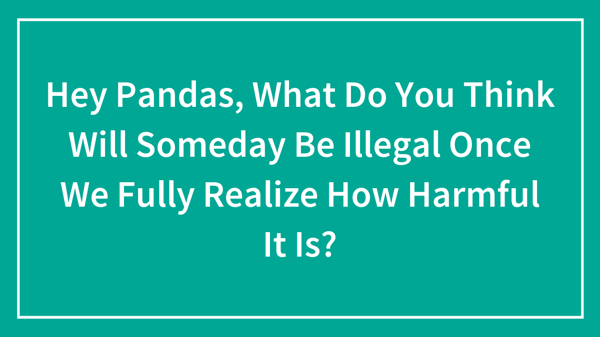 boredpanda.com - Community Panda - Hey Pandas, What Do You Think Will Someday Be Illegal Once We Fully Realize How Harmful It Is?