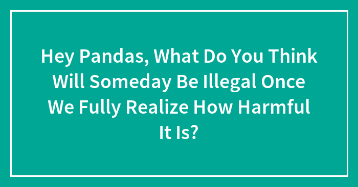 Hey Pandas, What Do You Think Will Someday Be Illegal Once We Fully Realize How Harmful It Is?