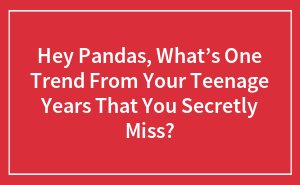Hey Pandas, What’s One Trend From Your Teenage Years That You Secretly Miss? (Closed)