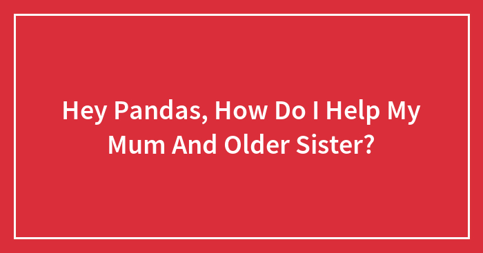 Hey Pandas, How Do I Help My Mum And Older Sister?