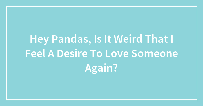 Hey Pandas, Is It Weird That I Feel A Desire To Love Someone Again?