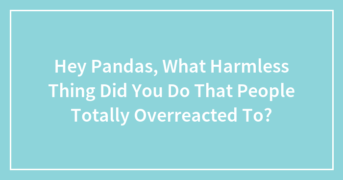 Hey Pandas, What Harmless Thing Did You Do That People Totally Overreacted To? (Closed)