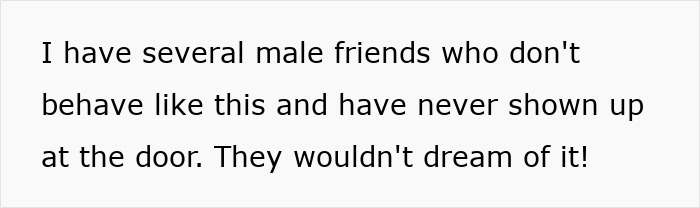 Text on a white background: I have several male friends who don't behave like this and have never shown up at the door. They wouldn't dream of it! Text on a white background: I have several male friends who don't behave like this and have never shown up at the door. They wouldn't dream of it!