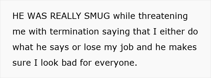 Text on a white background: He was really smug while threatening me with termination saying I either do what he says or lose my job. Text on a white background: He was really smug while threatening me with termination saying I either do what he says or lose my job.