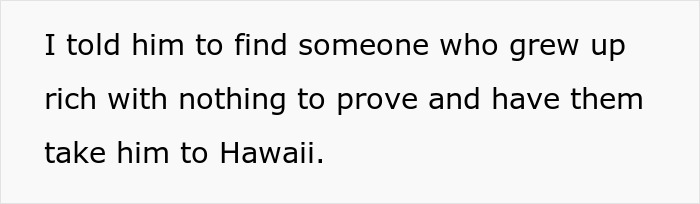 Text on a white background reads I told him to find someone who grew up rich with nothing to prove and have them take him to Hawaii. Text on a white background reads I told him to find someone who grew up rich with nothing to prove and have them take him to Hawaii.