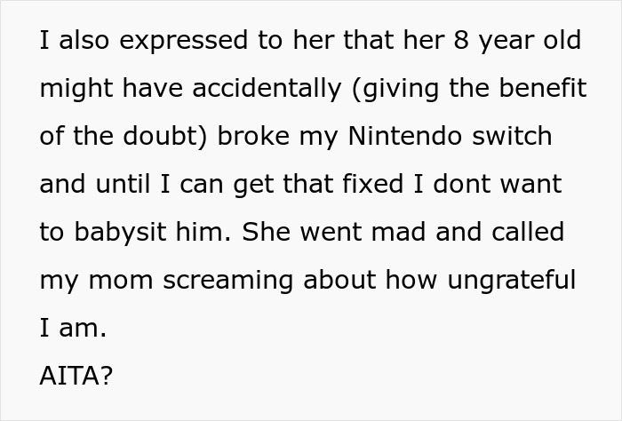 Text describing a teen refusing to babysit a reckless 8-year-old after he broke their Nintendo Switch, causing the mom to call him ungrateful. Text describing a teen refusing to babysit a reckless 8-year-old after he broke their Nintendo Switch, causing the mom to call him ungrateful.