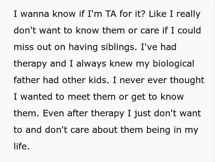 Text expressing refusal to establish relationship with biological father's other kids despite therapy and knowledge of them. Text expressing refusal to establish relationship with biological father's other kids despite therapy and knowledge of them.