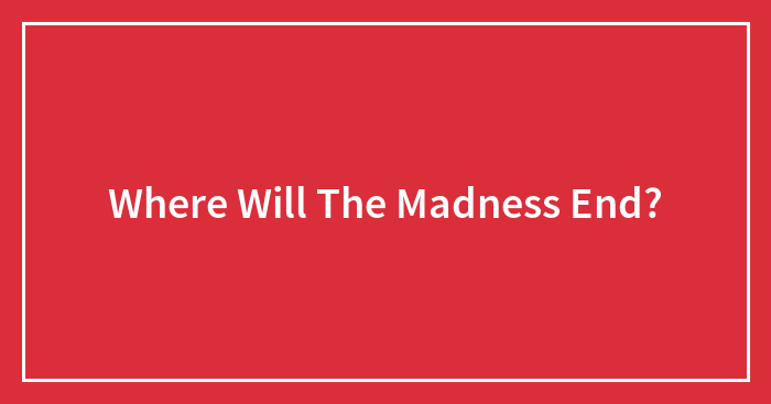 Where Will The Madness End?