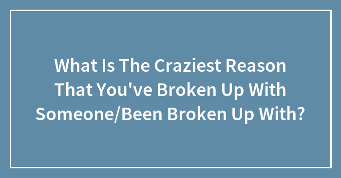 What Is The Craziest Reason That You’ve Broken Up With Someone/Been Broken Up With?
