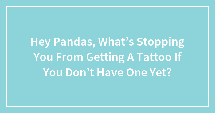 Hey Pandas, What’s Stopping You From Getting A Tattoo If You Don’t Have One Yet?