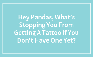 Hey Pandas, What’s Stopping You From Getting A Tattoo If You Don’t Have One Yet?