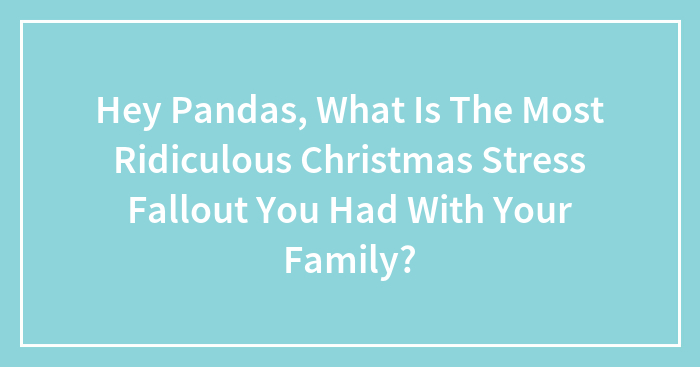 Hey Pandas, What Is The Most Ridiculous Christmas Stress Fallout You Had With Your Family?