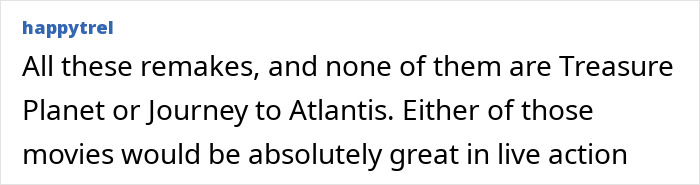 User comment about Disney remakes, mentioning classics like Treasure Planet and Journey to Atlantis not yet remade in live action. User comment about Disney remakes, mentioning classics like Treasure Planet and Journey to Atlantis not yet remade in live action.
