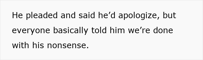 Text on a white background reads he pleaded and said he'd apologize but everyone told him they're done with his nonsense. Text on a white background reads he pleaded and said he'd apologize but everyone told him they're done with his nonsense.