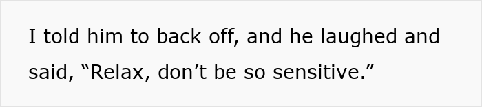Text on a white background reading I told him to back off, and he laughed and said, Relax, don’t be so sensitive. Text on a white background reading I told him to back off, and he laughed and said, Relax, don’t be so sensitive.
