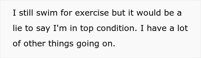 Text excerpt stating someone swims for exercise but is not in top condition due to other things going on. Text excerpt stating someone swims for exercise but is not in top condition due to other things going on.