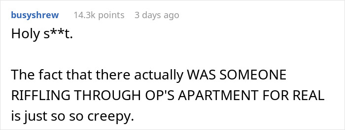 Man notices strange things in his apartment, discovering a truth that is creepier than paranormal activity. Man notices strange things in his apartment, discovering a truth that is creepier than paranormal activity.