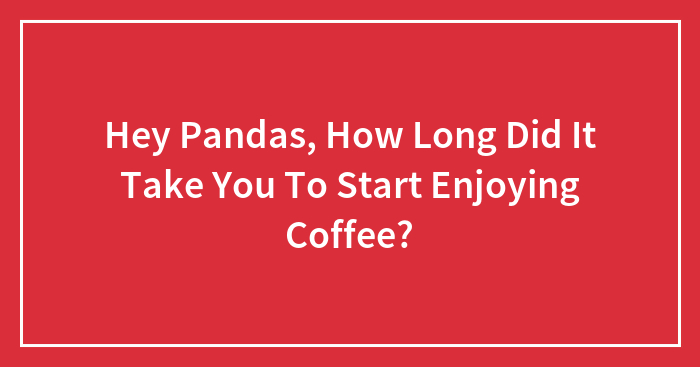 Hey Pandas, How Long Did It Take You To Start Enjoying Coffee?