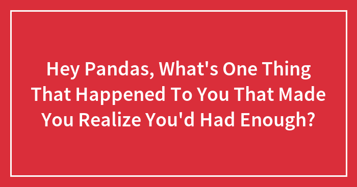 Hey Pandas, What’s One Thing That Happened To You That Made You Realize You’d Had Enough?