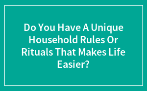 Do You Have A Unique Household Rules Or Rituals That Makes Life Easier?